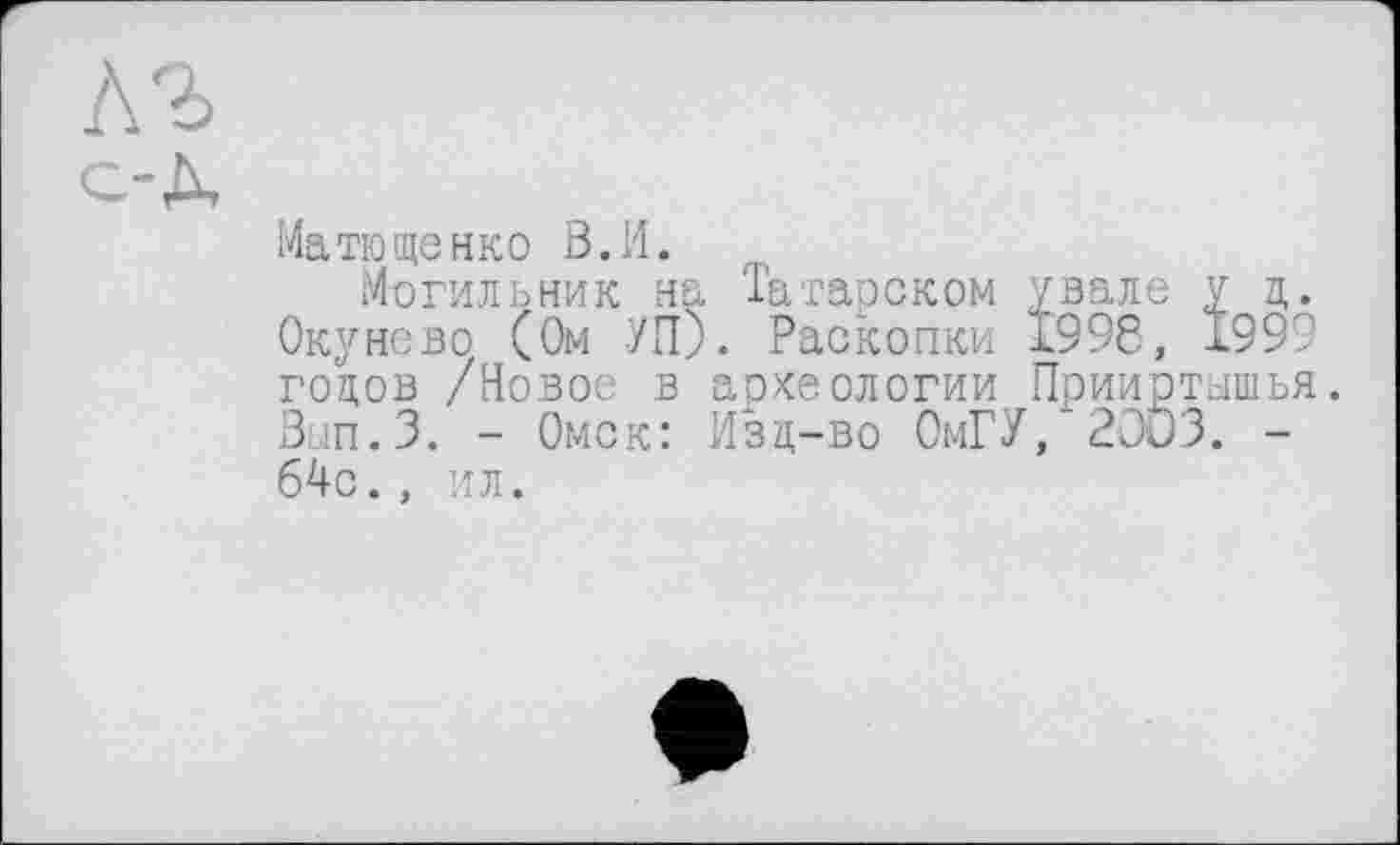 ﻿Матющенко В.И.
Могильник на Татарском увале у ц Окунево (Ом УП). Раскопки 1998, 199 годов /Новое в археологии Прииртышь Вып.З. - Омск: Изд-во ОмГУ, 2OÖ3. -64с., ил.